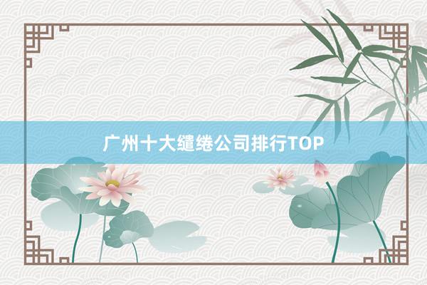 广州十大缱绻公司排行TOP